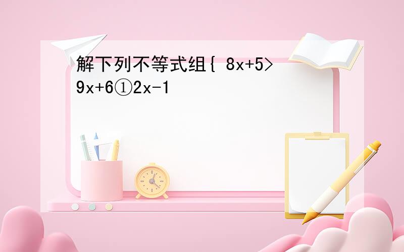 解下列不等式组{ 8x+5>9x+6①2x-1