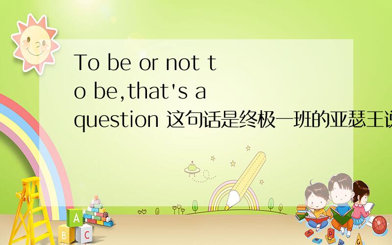 To be or not to be,that's a question 这句话是终极一班的亚瑟王说的`看过的同志都知道``` `/?英语高手来指教