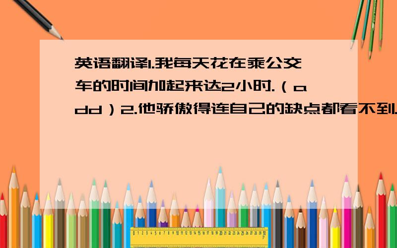 英语翻译1.我每天花在乘公交车的时间加起来达2小时.（add）2.他骄傲得连自己的缺点都看不到.（fail）用括号内的提示词