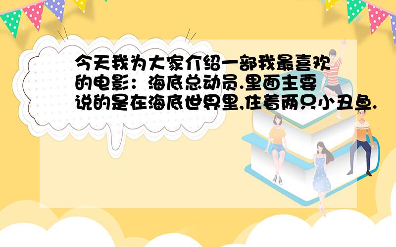 今天我为大家介绍一部我最喜欢的电影：海底总动员.里面主要说的是在海底世界里,住着两只小丑鱼.