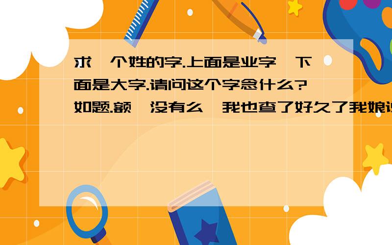 求一个姓的字.上面是业字,下面是大字.请问这个字念什么?如题.额,没有么,我也查了好久了我娘说有这个字,还说小学课本里出现过,郁闷了,是个姓.