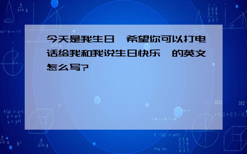 今天是我生日,希望你可以打电话给我和我说生日快乐…的英文怎么写?