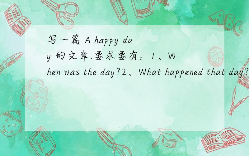 写一篇 A happy day 的文章.要求要有：1、When was the day?2、What happened that day?3、How did you feel?