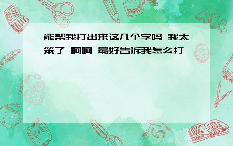 能帮我打出来这几个字吗 我太笨了 呵呵 最好告诉我怎么打