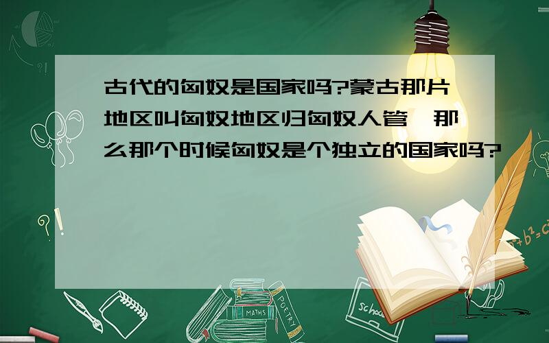 古代的匈奴是国家吗?蒙古那片地区叫匈奴地区归匈奴人管,那么那个时候匈奴是个独立的国家吗?