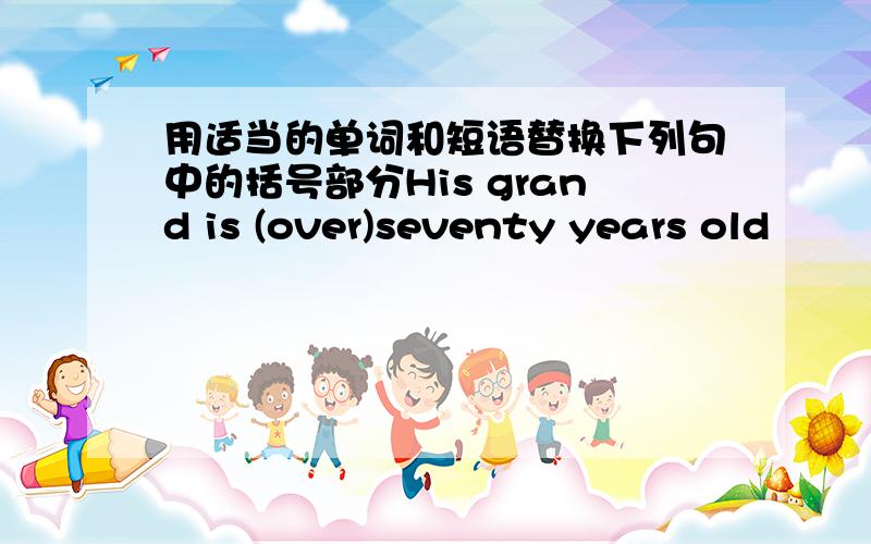 用适当的单词和短语替换下列句中的括号部分His grand is (over)seventy years old