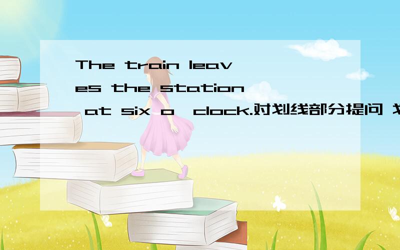 The train leaves the station at six o'clock.对划线部分提问 划线的是at six o‘clock