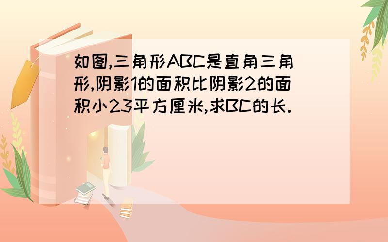 如图,三角形ABC是直角三角形,阴影1的面积比阴影2的面积小23平方厘米,求BC的长.