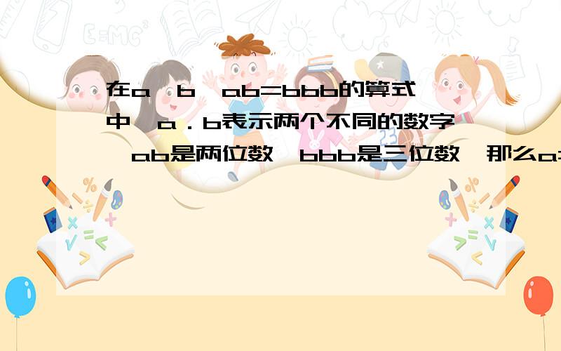 在a*b*ab=bbb的算式中,a．b表示两个不同的数字,ab是两位数,bbb是三位数,那么a=＿＿＿ b=＿＿＿．