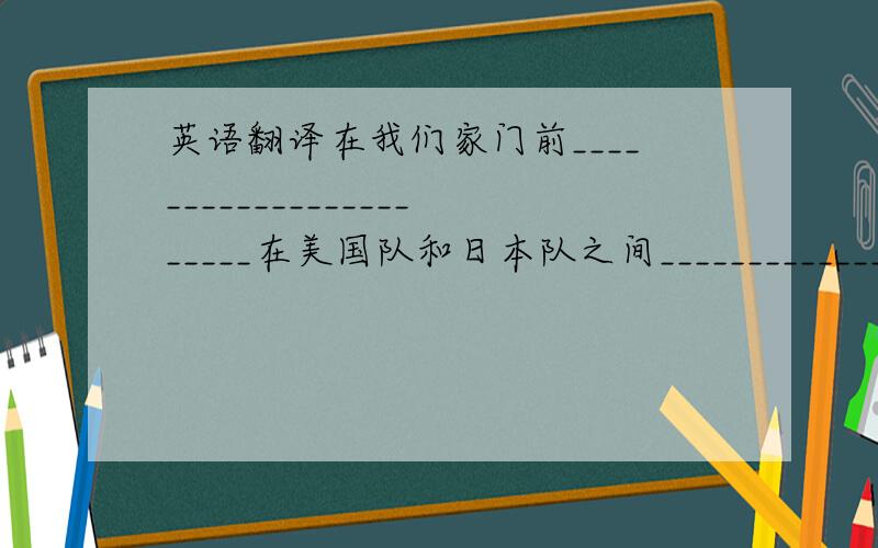 英语翻译在我们家门前_______________________在美国队和日本队之间____________________在208室___________________________