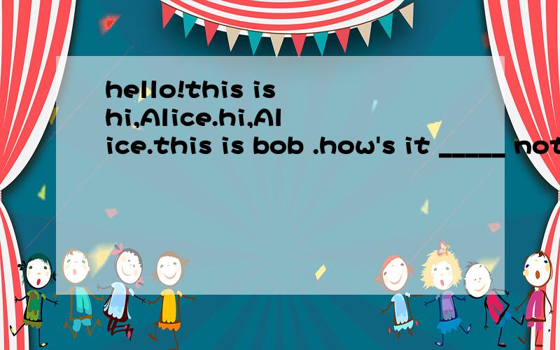 hello!this is hi,Alice.hi,Alice.this is bob .how's it _____ not bad .how's the ______there?It's wndy.what are you doing now？i am______tv athome.what about you?It's very______I'm______there?补全对话