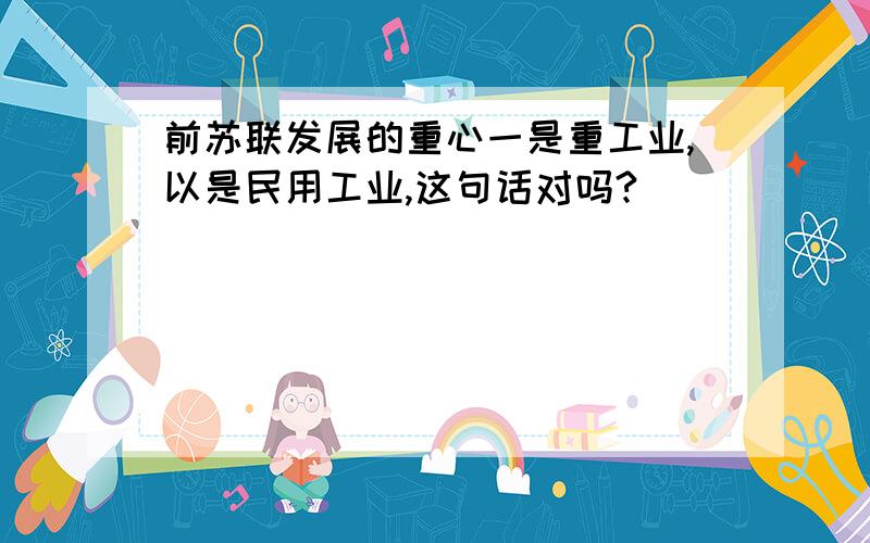 前苏联发展的重心一是重工业,以是民用工业,这句话对吗?