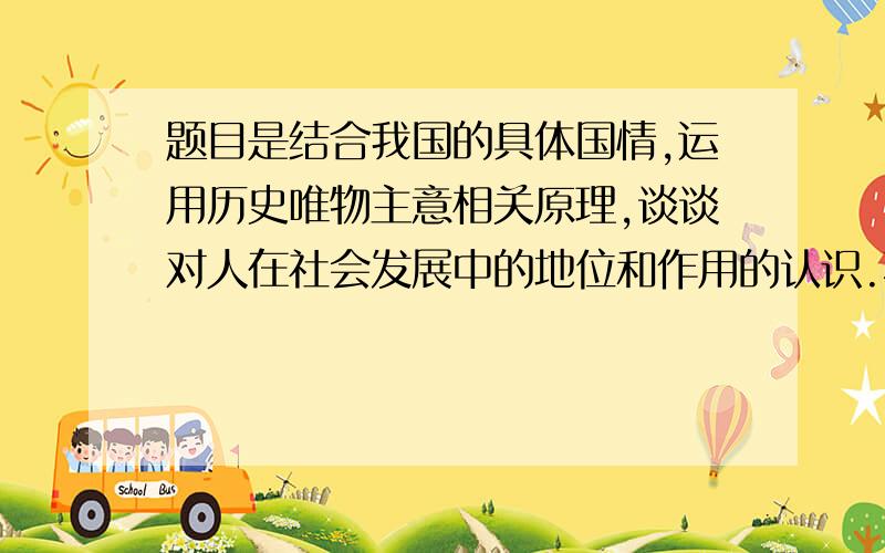 题目是结合我国的具体国情,运用历史唯物主意相关原理,谈谈对人在社会发展中的地位和作用的认识.不要求帮我写出来,给点提示方向,如写那些内容,运用什么具体原理等等.我是学理科的,这