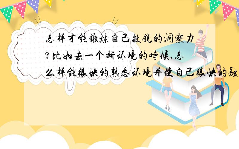 怎样才能锻炼自己敏锐的洞察力?比如去一个新环境的时候,怎么样能很快的熟悉环境并使自己很快的融入?觉的自己的眼睛不够明快,自己显得很呆板,木讷.我不是刚高考完,我是刚大学毕业.目