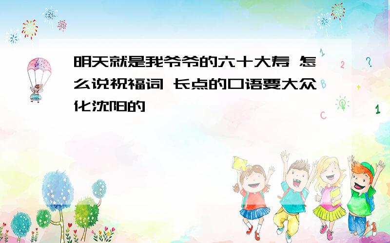 明天就是我爷爷的六十大寿 怎么说祝福词 长点的口语要大众化沈阳的