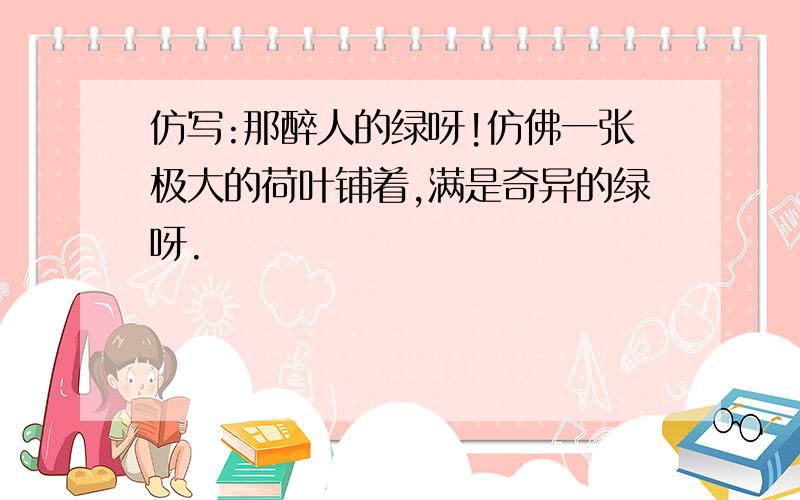 仿写:那醉人的绿呀!仿佛一张极大的荷叶铺着,满是奇异的绿呀.