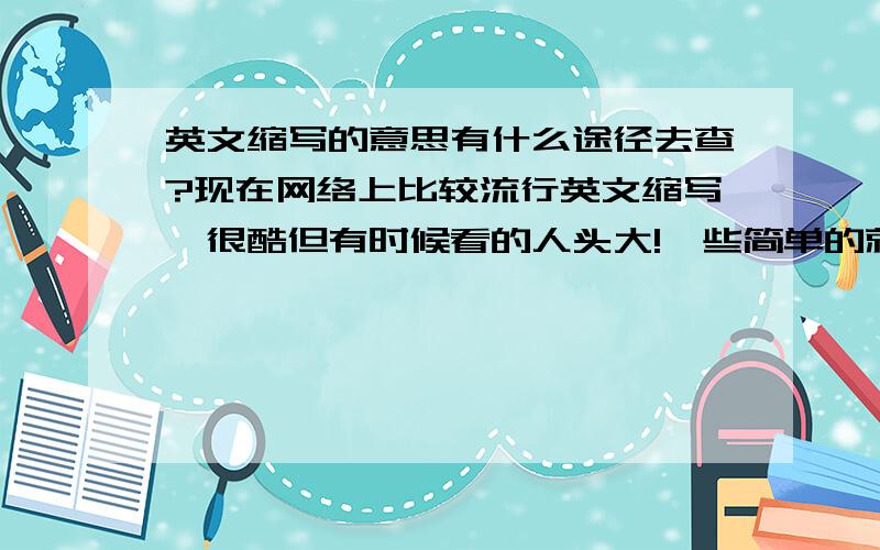 英文缩写的意思有什么途径去查?现在网络上比较流行英文缩写,很酷但有时候看的人头大!一些简单的就比较容易理解比如FB就是腐败,PF就是佩服,但还有更多的字意上是无法理解的怎么去查