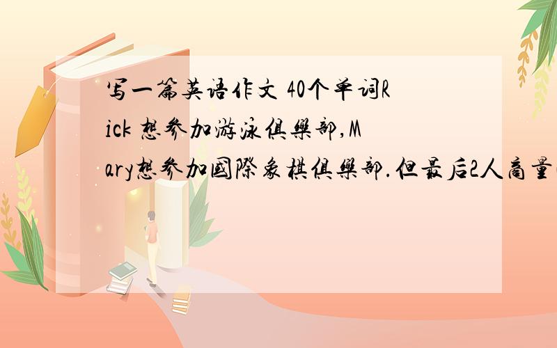 写一篇英语作文 40个单词Rick 想参加游泳俱乐部,Mary想参加国际象棋俱乐部.但最后2人商量决定参加音乐俱乐部.  根据上面的情景希望一段对话 是对话