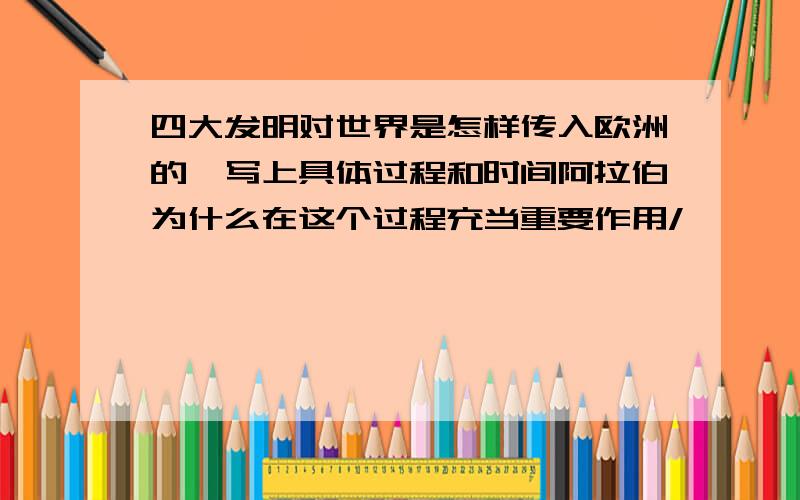 四大发明对世界是怎样传入欧洲的,写上具体过程和时间阿拉伯为什么在这个过程充当重要作用/