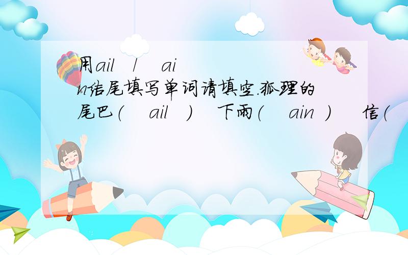 用ail   /    ain结尾填写单词请填空.狐理的尾巴（    ail   ）    下雨（    ain  ）     信（   ail）   蜗牛（   ail）   火车（   ain）   请大家认真回答*