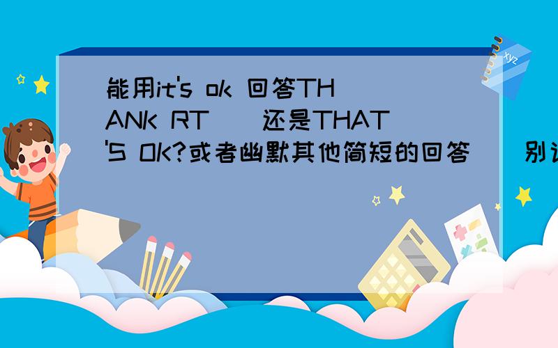 能用it's ok 回答THANK RT``还是THAT'S OK?或者幽默其他简短的回答``别说U ARE WELCOME的..