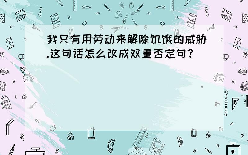 我只有用劳动来解除饥饿的威胁.这句话怎么改成双重否定句?