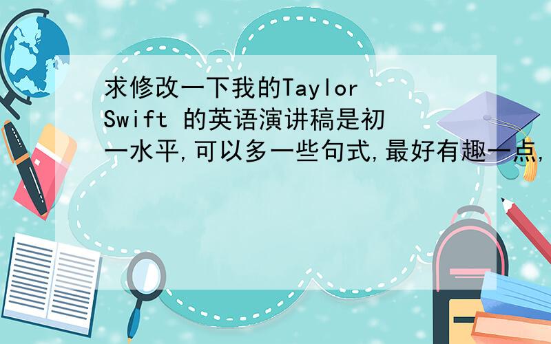 求修改一下我的Taylor Swift 的英语演讲稿是初一水平,可以多一些句式,最好有趣一点,明天就要用了,我感觉我写的太少,求修改和添加.是2mins的演讲.Today,my topic is about Taylor Swift.Sheis an American count