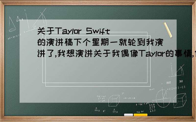 关于Taylor Swift的演讲稿下个星期一就轮到我演讲了,我想演讲关于我偶像Taylor的事情,但我想不出来怎么演讲,虽然自己已经写了稿子,但觉得还不够好,希望能得到你们的帮忙!