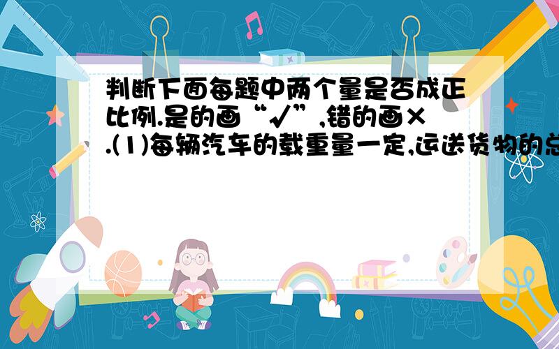 判断下面每题中两个量是否成正比例.是的画“√”,错的画×.(1)每辆汽车的载重量一定,运送货物的总重量和所需汽车的辆数( )(2)平行四边形的高一定,它的面积和底（ ）(3)分数值一定,分子和