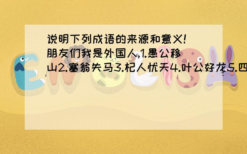 说明下列成语的来源和意义!（朋友们我是外国人,1.愚公移山2.塞翁失马3.杞人忧天4.叶公好龙5.四面楚歌6.青梅竹马7.名落孙山