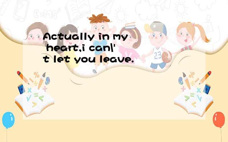 Actually in my heart,i can\'t let you leave.
