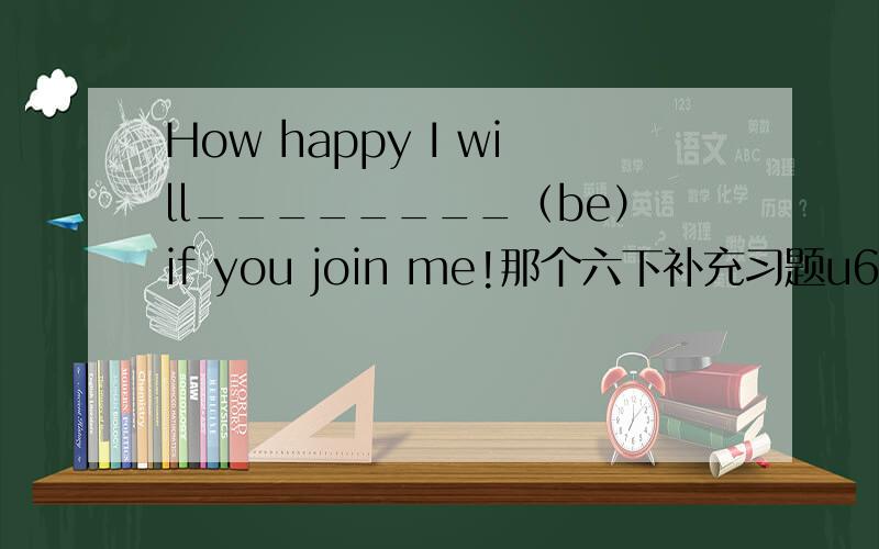 How happy I will________（be）if you join me!那个六下补充习题u6 e部分怎么写hello.is that su yang?no.…A:what are you going to da this sunday?B:______ ________ ______ ________ _______ ________ .只有六个格子。之后图片是一