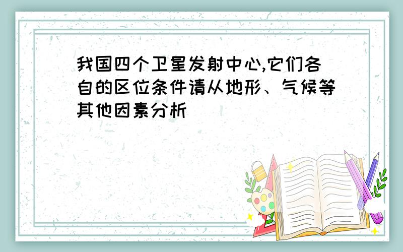 我国四个卫星发射中心,它们各自的区位条件请从地形、气候等其他因素分析