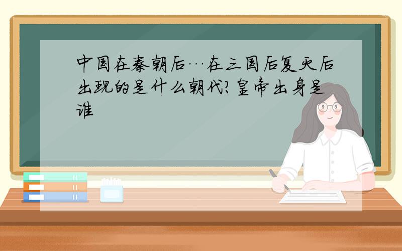 中国在秦朝后…在三国后复灭后出现的是什么朝代?皇帝出身是谁