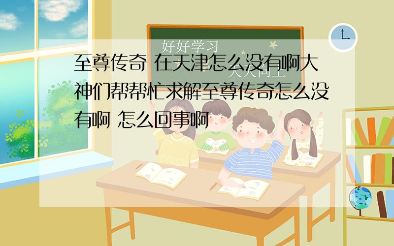 至尊传奇 在天津怎么没有啊大神们帮帮忙求解至尊传奇怎么没有啊 怎么回事啊