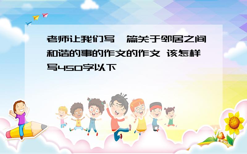 老师让我们写一篇关于邻居之间和谐的事的作文的作文 该怎样写450字以下