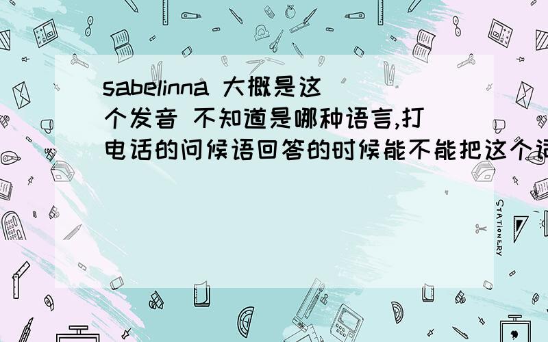 sabelinna 大概是这个发音 不知道是哪种语言,打电话的问候语回答的时候能不能把这个词的原文发下。另外意思也解释下。