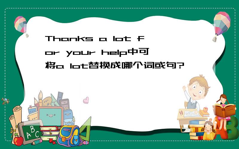 Thanks a lot for your help中可将a lot替换成哪个词或句?