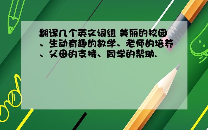 翻译几个英文词组 美丽的校园、生动有趣的数学、老师的培养、父母的支持、同学的帮助.