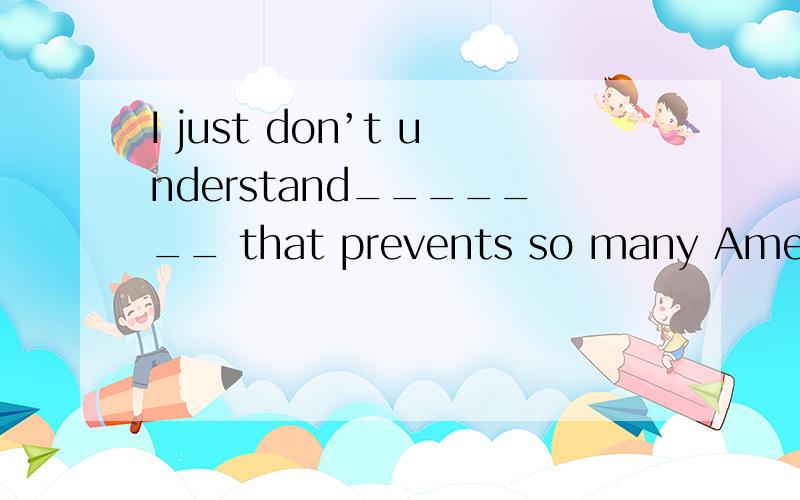 I just don’t understand_______ that prevents so many Americans from being as happy as one might expect.A .why it does     B. what it does     C. what it is    D. why it is