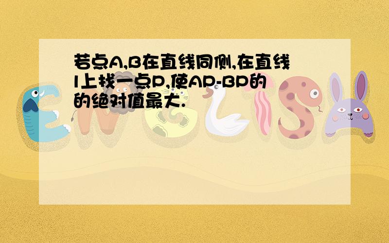 若点A,B在直线同侧,在直线l上找一点P,使AP-BP的的绝对值最大.