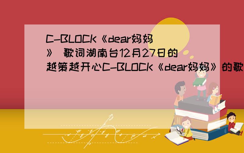 C-BLOCK《dear妈妈》 歌词湖南台12月27日的越策越开心C-BLOCK《dear妈妈》的歌词```全部告诉我````一个小时以内回答的有重谢``!