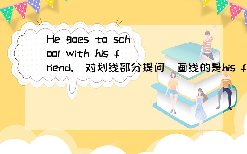 He goes to school with his friend.(对划线部分提问）画线的是his friend速度，速度，5分钟之内回答的加十分，并且要非常满意的。