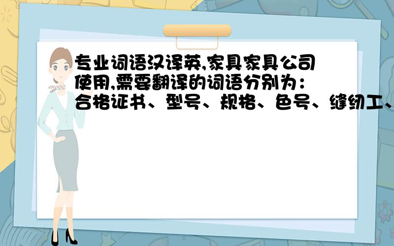 专业词语汉译英,家具家具公司使用,需要翻译的词语分别为：合格证书、型号、规格、色号、缝纫工、裁剪工、包制工、检验员、执行标准、出厂日期,在线翻译出的结果就不要发了,