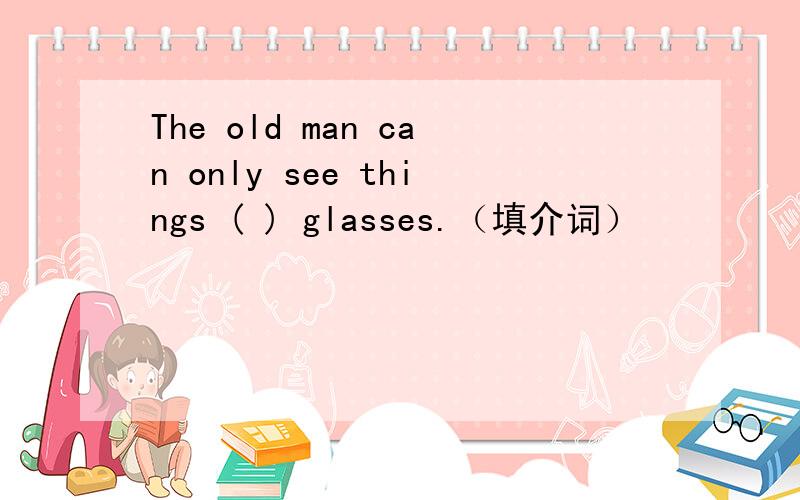 The old man can only see things ( ) glasses.（填介词）