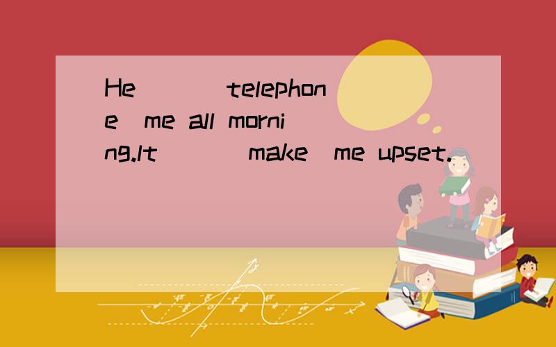 He ＿＿(telephone)me all morning.lt ＿＿(make)me upset.