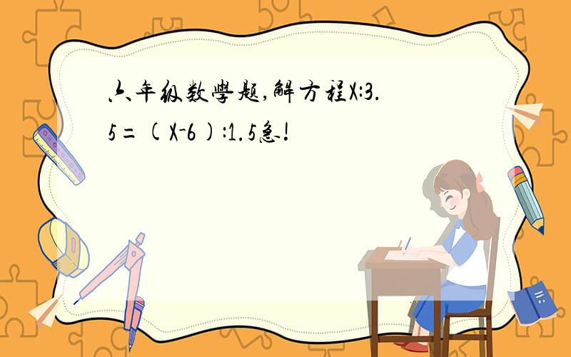 六年级数学题,解方程X:3.5=(X-6):1.5急!