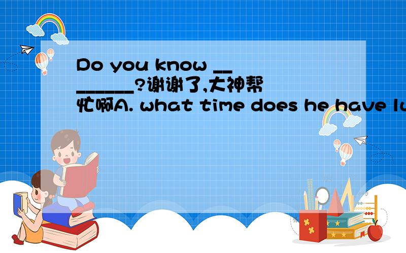 Do you know ________?谢谢了,大神帮忙啊A. what time does he have lunch B. what time he has lunch C. what time will he have lunch D. what time has he had lunch