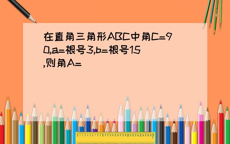 在直角三角形ABC中角C=90,a=根号3,b=根号15,则角A=