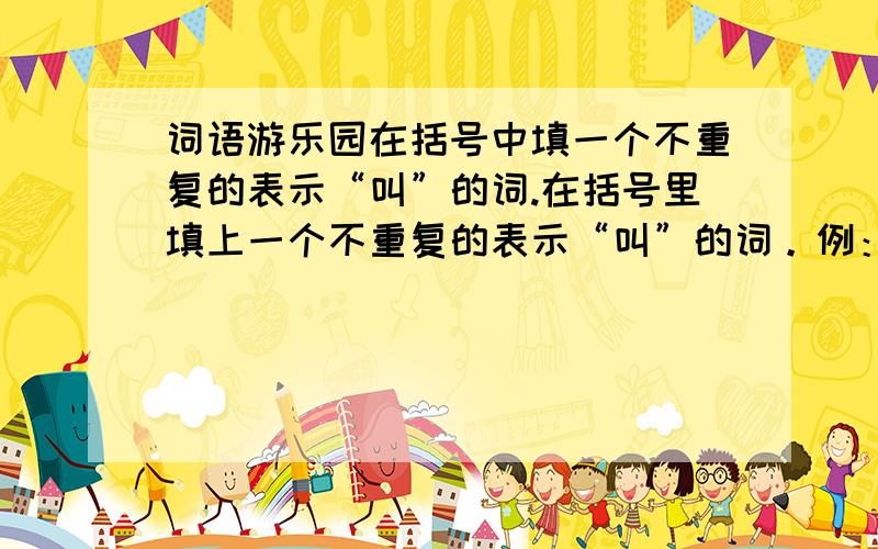 词语游乐园在括号中填一个不重复的表示“叫”的词.在括号里填上一个不重复的表示“叫”的词。例：人（喊) 犬（吠）虎（ ） 狼( ) 鸡( ) 马（ ） 猿（ ） 狮（ ）